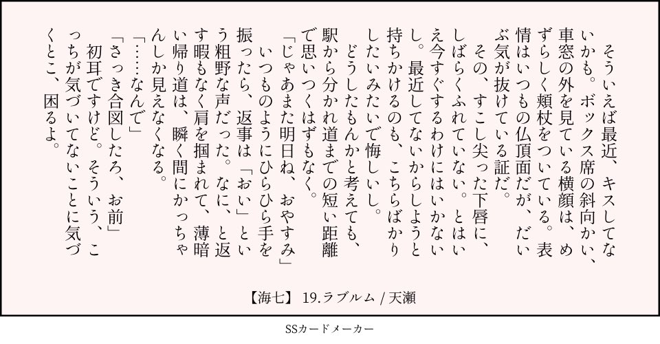 19.ラブルム：くちびる（頬杖　合図　おやすみ）／海七

　そういえば最近、キスしてないかも。ボックス席の斜向かい、車窓の外を見ている横顔は、めずらしく頬杖をついている。表情はいつもの仏頂面だが、だいぶ気が抜けている証だ。
　その、すこし尖った下唇に、しばらくふれていない。とはいえ今すぐするわけにはいかないし。最近してないからしようと持ちかけるのも、こちらばかりしたいみたいで悔しいし。
　どうしたもんかと考えても、駅から分かれ道までの短い距離で思いつくはずもなく。
「じゃあまた明日ね、おやすみ」
　いつものようにひらひら手を振ったら、返事は「おい」という粗野な声だった。なに、と返す暇もなく肩を掴まれて、薄暗い帰り道は、瞬く間にかっちゃんしか見えなくなる。
「……なんで」
「さっき合図したろ、お前」
　初耳ですけど。そういう、こっちが気づいてないことに気づくとこ、困るよ。