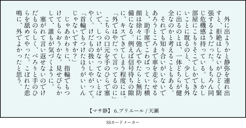 6.プリエール：祈り（指輪　気づく　横顔）／マサ静 　外に出ようかと静弥を連れ出すと、拒絶はしないがひどく緊張するようだった。もちろん同じ危機感は持っている。しかし部屋にこもりそこでしかできないことに耽るのと、少しでも外に出るのとは、一体どちらが健全なのかと考えることもある。 　それでも知り合いがいないであろうところまで車を走らせると、助手席でこわばっていた横顔は徐々に弛んでやたらと無防備になる。例えば信号待ちの隙に、キスできてしまう程度には。 「外ではやだって言ってるのに」 　こちらの口元を手のひらで塞いで、しつけがなってないとぼやく。けだもの扱いしやがって。 「首輪でもつけたほうがいいんじゃないですか？」 　じゃあかわりに、指輪でもつけてもらおうかな。見せびらかして、誰もが気づくように。 　塞がれて言い返せないのでけだものらしく、べろりと手のひらを舐めてやった。こぼれた悲鳴に、外でよかったと思う。