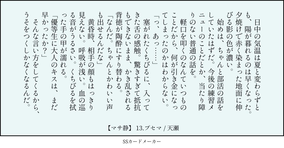 13.プセマ：嘘（地面　大人　叩く）／マサ静 　日中の気温は夏と変わらずとも、陽が暮れるのは早くなった。夕焼けで赤く染まった地面に伸びる影の色が濃い。 　始めは、ちゃんと部活の話をしていたはずだ。今後の練習メニューのことだとか、当たり障りのない普通の話を。 　軽口を叩くのなんていつものことだから、何が引き金になってしまったのかはわからない。 「っ、あっ……」 　塞がれたくちびるに、入ってきた舌の感触。驚きすぎて抵抗もできないまま、かき乱される背徳が陶酔にすり替わる。 「なんだ。ちゃんとかわいい声も出せるんだな」 　黄昏時、相手の顔もはっきり見えない。呼吸が浅い。血の巡る音がうるさい。くちびるを拭った手の甲が濡れる。 「優等生に大人のキスは、まだ早かったか？」 　そんな言い方をしてくるから、うそをつくしかなくなるんだ。