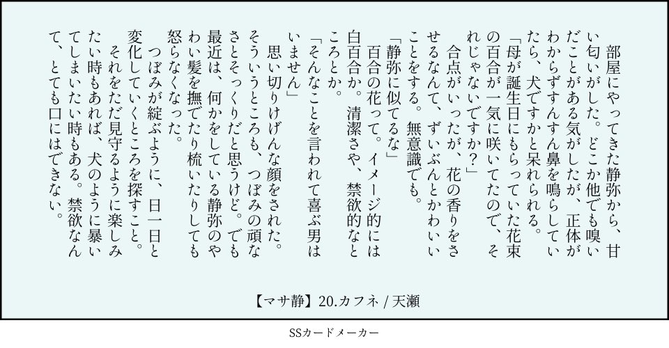 　部屋にやってきた静弥から、甘い匂いがした。どこか他でも嗅いだことがある気がしたが、正体がわからずすんすん鼻を鳴らしていたら、犬ですかと呆れられる。
「母が誕生日にもらっていた花束の百合が一気に咲いてたので、それじゃないですか？」
　合点がいったが、花の香りをさせるなんて、ずいぶんとかわいいことをする。無意識でも。
「静弥に似てるな」
　百合の花って。イメージ的には白百合か。清潔さや、禁欲的なところとか。
「そんなことを言われて喜ぶ男はいません」
　思い切りけげんな顔をされた。そういうところも、つぼみの頑なさとそっくりだと思うけど。でも最近は、何かをしている静弥のやわい髪を撫でたり梳いたりしても怒らなくなった。
　つぼみが綻ぶように、日一日と変化していくところを探すこと。
　それをただ見守るように楽しみたい時もあれば、犬のように暴いてしまいたい時もある。禁欲、なんてとても口にはできまい。