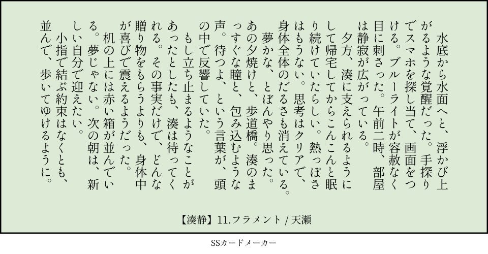 11.フラメント：誓約（小指　贈り物　止まる）／湊静 　水底から水面へと、浮かび上がるような覚醒だった。手探りでスマホを探し当て、画面をつける。ブルーライトが容赦なく目に刺さった。午前二時、部屋は静寂が広がっている。 　夕方、湊に支えられるようにして帰宅してからこんこんと眠り続けていたらしい。熱っぽさはもうない。思考はクリアで、身体全体のだるさも消えている。 　夢かな、とぼんやり思った。あの夕焼けと、歩道橋。湊のまっすぐな瞳と、包み込むような声。待つよ、という言葉が、頭の中で反響していた。 　もし立ち止まるようなことがあったとしたも、湊は待ってくれる。その事実だけで、どんな贈り物をもらうよりも、身体中が喜びで震えるようだった。 　机の上には赤い箱が並んでいる。夢じゃない。次の朝は、新しい自分で迎えたい。 　小指で結ぶ約束はなくとも、並んで、歩いてゆけるように。