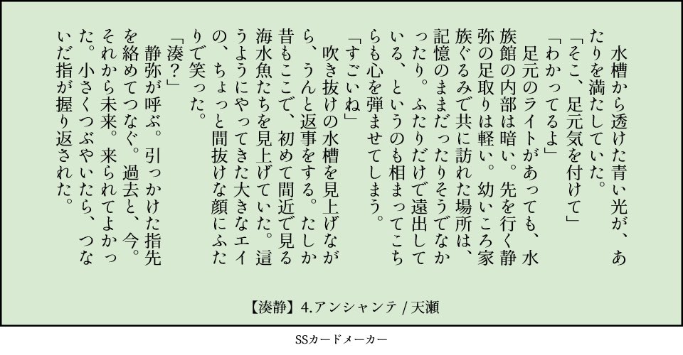 4.アンシャンテ：はじめまして・あなたに会えてよかった（呼ぶ　青い　指先）／湊静 　水槽から透けた青い光が、あたりを満たしていた。 「そこ、足元気を付けて」 「わかってるよ」 　足元のライトがあっても、水族館の内部は暗い。先を行く静弥の足取りは軽い。幼いころ家族ぐるみで共に訪れた場所は、記憶のままだったりそうでなかったり。ふたりだけで遠出している、というのも相まってこちらも心を弾ませてしまう。 「すごいね」 　吹き抜けの水槽を見上げながら、うんと返事をする。たしか昔もここで、初めて間近で見る海水魚たちを見上げていた。這うようにやってきた大きなエイの、ちょっと間抜けな顔にふたりで笑った。 「湊？」 　静弥が呼ぶ。引っかけた指先を絡めてつなぐ。過去と、今。それから未来。来られてよかった。小さくつぶやいたら、つないだ指が握り返された。 